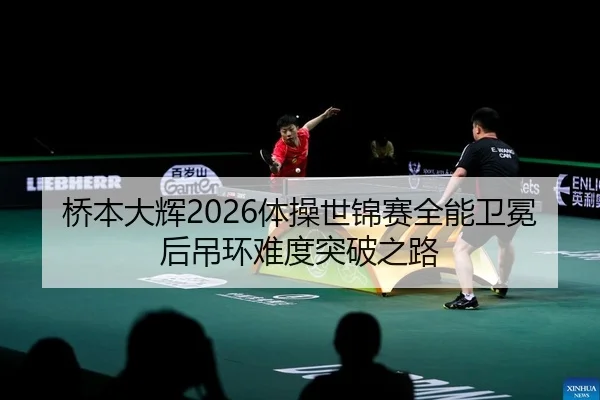 桥本大辉2026体操世锦赛全能卫冕后吊环难度突破之路