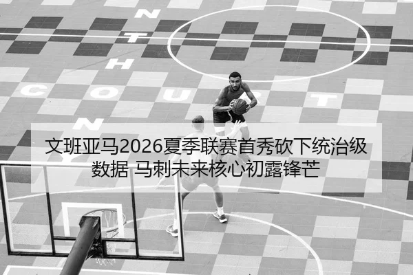 文班亚马2026夏季联赛首秀砍下统治级数据 马刺未来核心初露锋芒